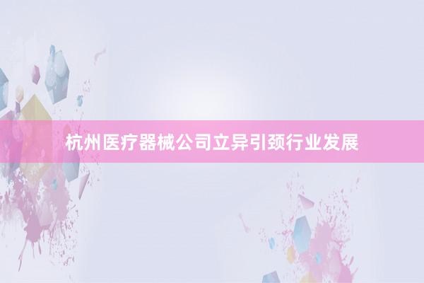 杭州医疗器械公司立异引颈行业发展